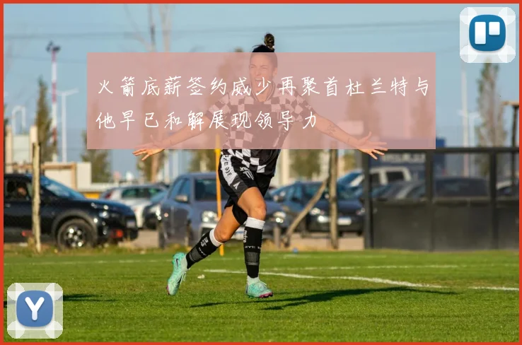 火箭底薪签约威少再聚首杜兰特与他早已和解展现领导力