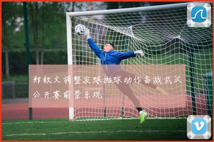 郑钦文调整发球抛球动作备战武汉公开赛前景乐观