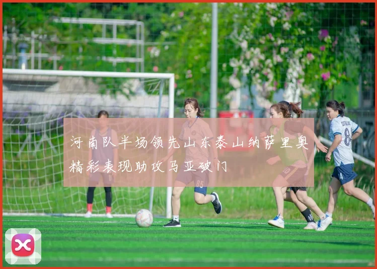 河南队半场领先山东泰山纳萨里奥精彩表现助攻马亚破门