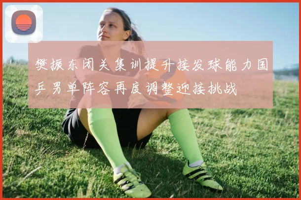 樊振东闭关集训提升接发球能力国乒男单阵容再度调整迎接挑战