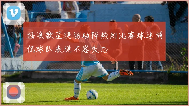 摇滚歌星现场助阵热刺比赛球迷调侃球队表现不容失态