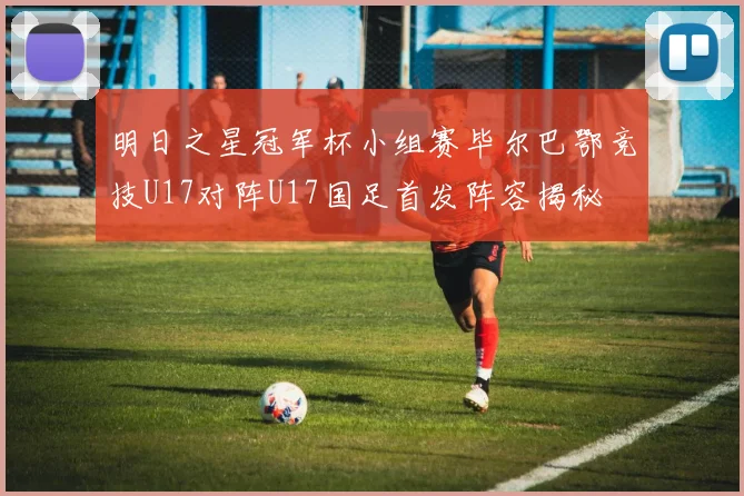 明日之星冠军杯小组赛毕尔巴鄂竞技U17对阵U17国足首发阵容揭秘