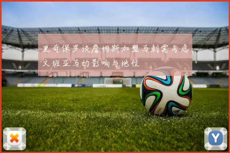 里奇保罗谈詹姆斯加盟马刺需考虑文班亚马的影响与地位