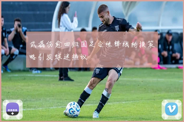 武磊伤愈回归国足合练锋线轮换策略引发球迷热议