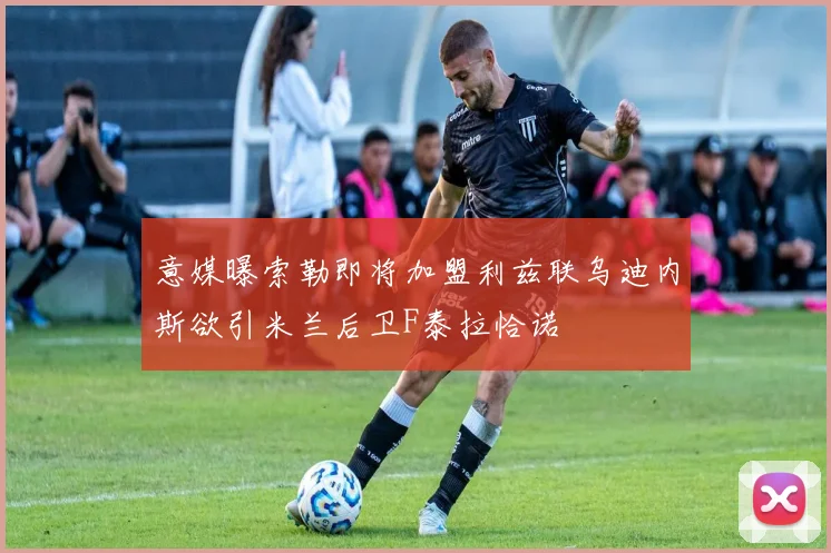 意媒曝索勒即将加盟利兹联乌迪内斯欲引米兰后卫F泰拉恰诺