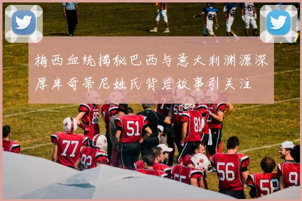 梅西血统揭秘巴西与意大利渊源深厚库奇蒂尼姓氏背后故事引关注