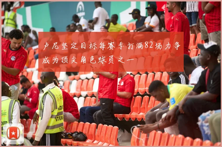 卢尼坚定目标每赛季打满82场力争成为顶尖角色球员之一