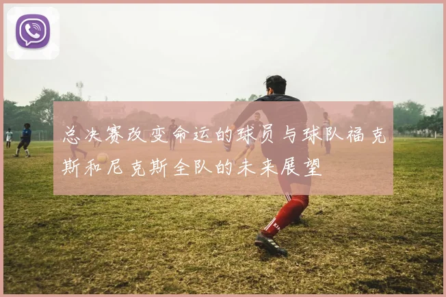 总决赛改变命运的球员与球队福克斯和尼克斯全队的未来展望